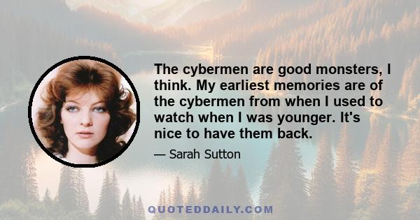 The cybermen are good monsters, I think. My earliest memories are of the cybermen from when I used to watch when I was younger. It's nice to have them back.