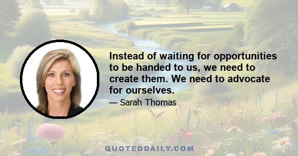 Instead of waiting for opportunities to be handed to us, we need to create them. We need to advocate for ourselves.