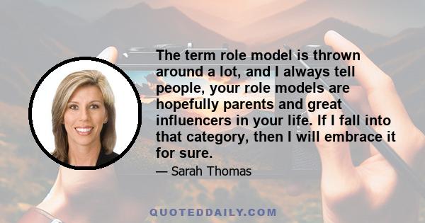 The term role model is thrown around a lot, and I always tell people, your role models are hopefully parents and great influencers in your life. If I fall into that category, then I will embrace it for sure.