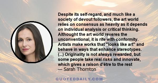 Despite its self-regard, and much like a society of devout followers, the art world relies on consensus as heavily as it depends on individual analysis or critical thinking. Althought the art world reveres the