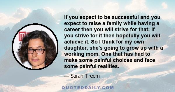 If you expect to be successful and you expect to raise a family while having a career then you will strive for that; if you strive for it then hopefully you will achieve it. So I think for my own daughter, she's going