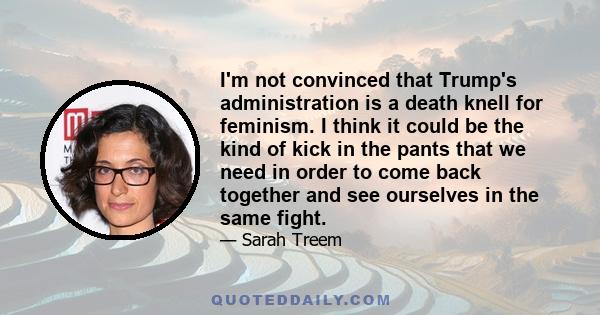 I'm not convinced that Trump's administration is a death knell for feminism. I think it could be the kind of kick in the pants that we need in order to come back together and see ourselves in the same fight.