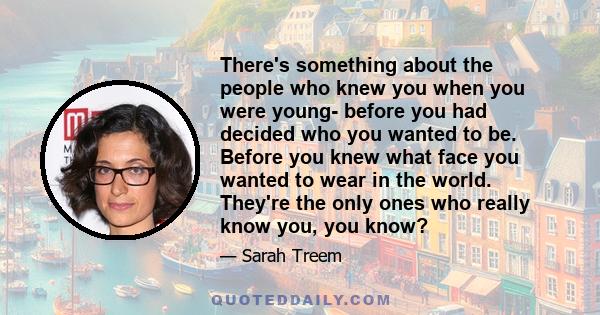 There's something about the people who knew you when you were young- before you had decided who you wanted to be. Before you knew what face you wanted to wear in the world. They're the only ones who really know you, you 