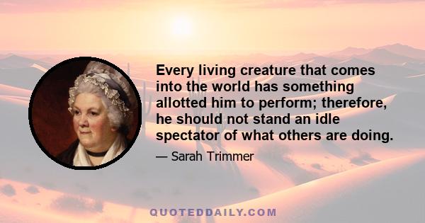 Every living creature that comes into the world has something allotted him to perform; therefore, he should not stand an idle spectator of what others are doing.