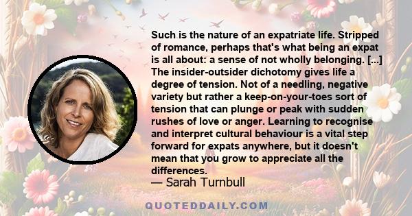 Such is the nature of an expatriate life. Stripped of romance, perhaps that's what being an expat is all about: a sense of not wholly belonging. [...] The insider-outsider dichotomy gives life a degree of tension. Not