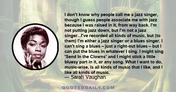 I don't know why people call me a jazz singer, though I guess people associate me with jazz because I was raised in it, from way back. I'm not putting jazz down, but I'm not a jazz singer...I've recorded all kinds of