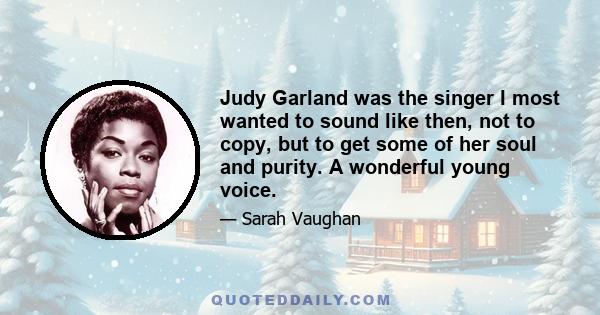 Judy Garland was the singer I most wanted to sound like then, not to copy, but to get some of her soul and purity. A wonderful young voice.