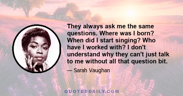 They always ask me the same questions. Where was I born? When did I start singing? Who have I worked with? I don't understand why they can't just talk to me without all that question bit.