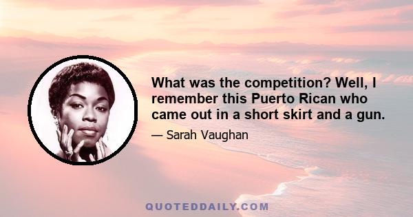 What was the competition? Well, I remember this Puerto Rican who came out in a short skirt and a gun.