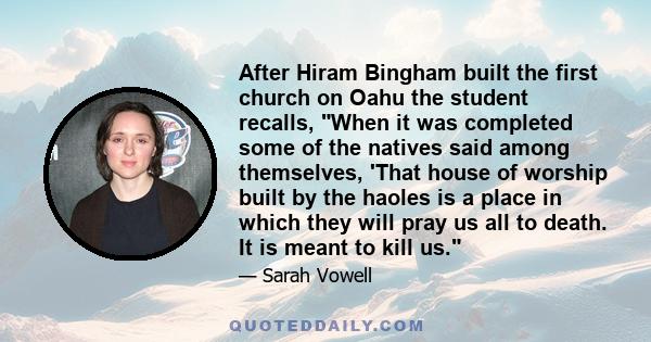 After Hiram Bingham built the first church on Oahu the student recalls, When it was completed some of the natives said among themselves, 'That house of worship built by the haoles is a place in which they will pray us