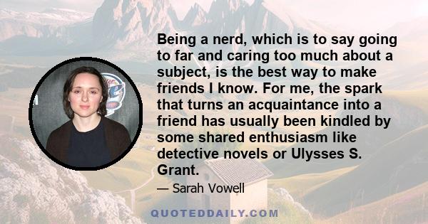 Being a nerd, which is to say going to far and caring too much about a subject, is the best way to make friends I know. For me, the spark that turns an acquaintance into a friend has usually been kindled by some shared