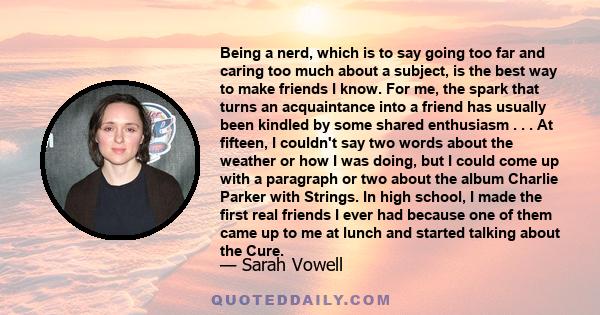 Being a nerd, which is to say going too far and caring too much about a subject, is the best way to make friends I know.