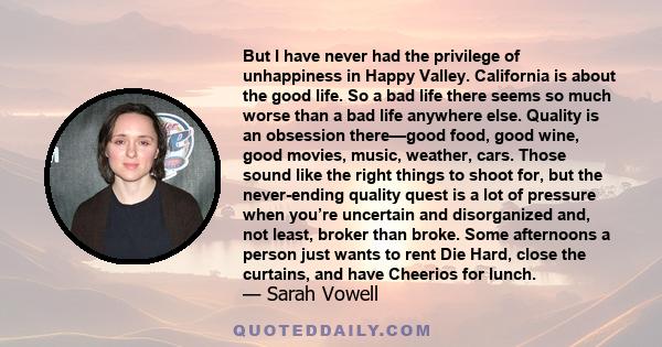 But I have never had the privilege of unhappiness in Happy Valley. California is about the good life. So a bad life there seems so much worse than a bad life anywhere else. Quality is an obsession there—good food, good