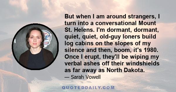 But when I am around strangers, I turn into a conversational Mount St. Helens. I'm dormant, dormant, quiet, quiet, old-guy loners build log cabins on the slopes of my silence and then, boom, it's 1980. Once I erupt,