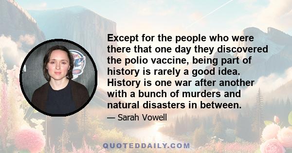 Except for the people who were there that one day they discovered the polio vaccine, being part of history is rarely a good idea. History is one war after another with a bunch of murders and natural disasters in between.