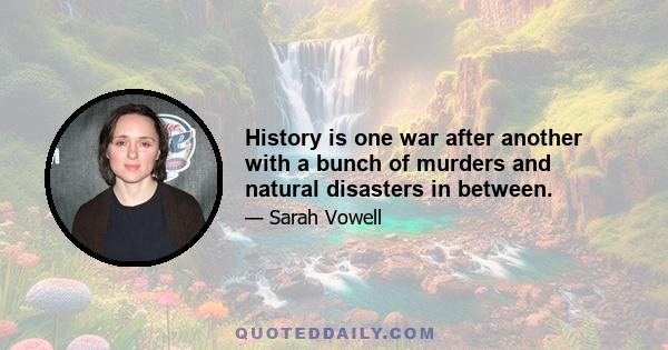 History is one war after another with a bunch of murders and natural disasters in between.