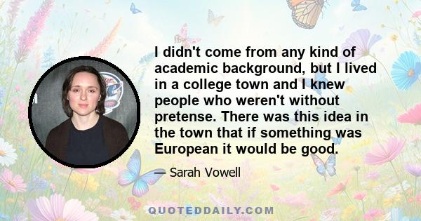 I didn't come from any kind of academic background, but I lived in a college town and I knew people who weren't without pretense. There was this idea in the town that if something was European it would be good.