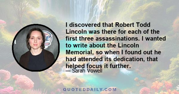 I discovered that Robert Todd Lincoln was there for each of the first three assassinations. I wanted to write about the Lincoln Memorial, so when I found out he had attended its dedication, that helped focus it further.