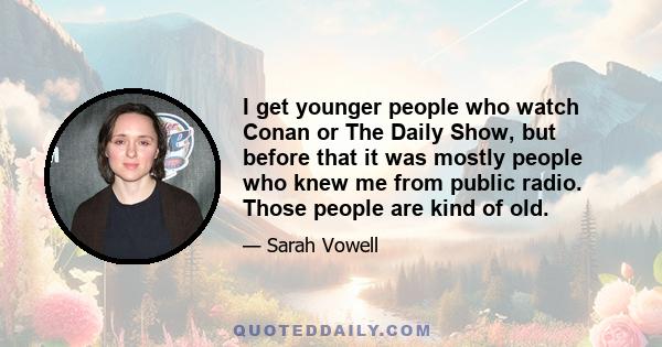 I get younger people who watch Conan or The Daily Show, but before that it was mostly people who knew me from public radio. Those people are kind of old.