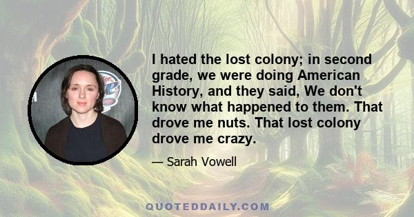 I hated the lost colony; in second grade, we were doing American History, and they said, We don't know what happened to them. That drove me nuts. That lost colony drove me crazy.