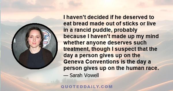 I haven't decided if he deserved to eat bread made out of sticks or live in a rancid puddle, probably because I haven't made up my mind whether anyone deserves such treatment, though I suspect that the day a person