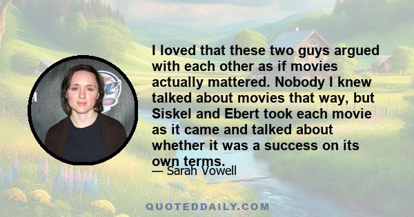 I loved that these two guys argued with each other as if movies actually mattered. Nobody I knew talked about movies that way, but Siskel and Ebert took each movie as it came and talked about whether it was a success on 