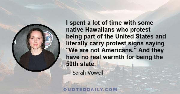 I spent a lot of time with some native Hawaiians who protest being part of the United States and literally carry protest signs saying We are not Americans. And they have no real warmth for being the 50th state.