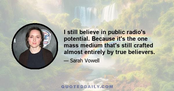 I still believe in public radio's potential. Because it's the one mass medium that's still crafted almost entirely by true believers.