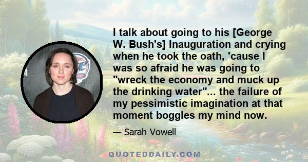 I talk about going to his [George W. Bush's] Inauguration and crying when he took the oath, 'cause I was so afraid he was going to wreck the economy and muck up the drinking water... the failure of my pessimistic