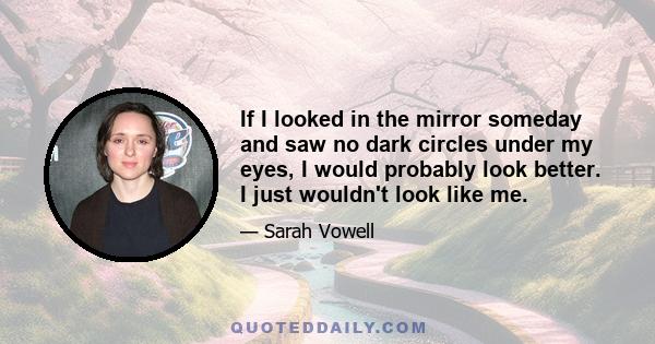 If I looked in the mirror someday and saw no dark circles under my eyes, I would probably look better. I just wouldn't look like me.