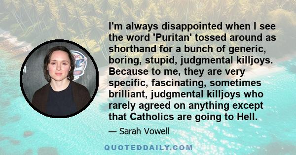 I'm always disappointed when I see the word 'Puritan' tossed around as shorthand for a bunch of generic, boring, stupid, judgmental killjoys. Because to me, they are very specific, fascinating, sometimes brilliant,