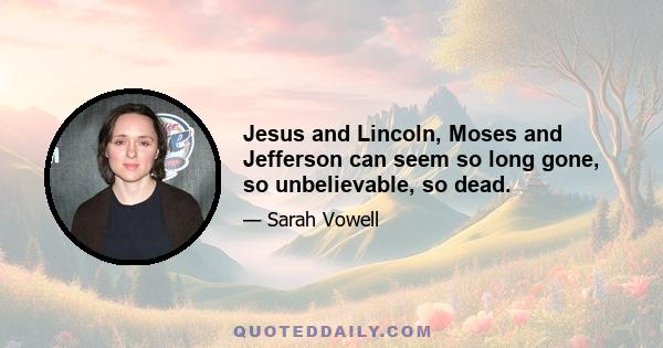 Jesus and Lincoln, Moses and Jefferson can seem so long gone, so unbelievable, so dead.