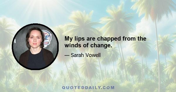 My lips are chapped from the winds of change.