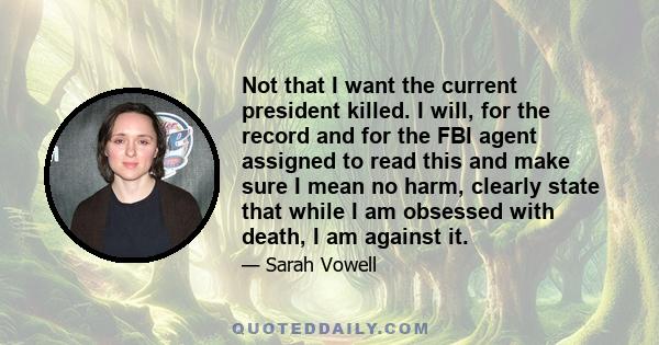 Not that I want the current president killed. I will, for the record and for the FBI agent assigned to read this and make sure I mean no harm, clearly state that while I am obsessed with death, I am against it.