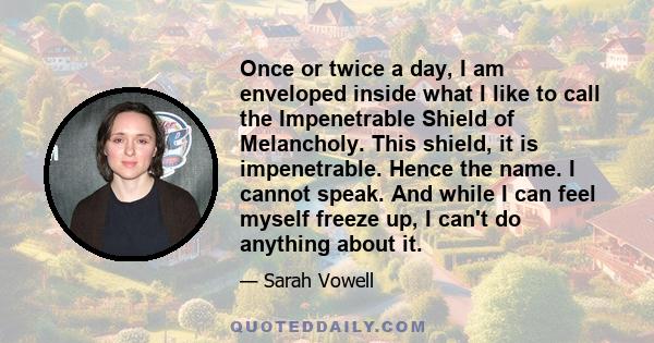 Once or twice a day, I am enveloped inside what I like to call the Impenetrable Shield of Melancholy. This shield, it is impenetrable. Hence the name. I cannot speak. And while I can feel myself freeze up, I can't do