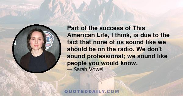 Part of the success of This American Life, I think, is due to the fact that none of us sound like we should be on the radio. We don't sound professional; we sound like people you would know.