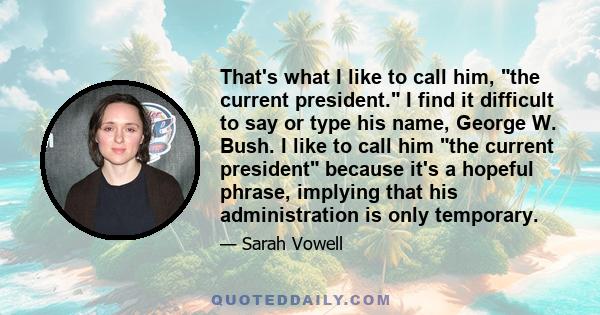 That's what I like to call him, the current president. I find it difficult to say or type his name, George W. Bush. I like to call him the current president because it's a hopeful phrase, implying that his