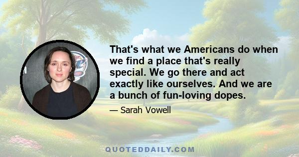 That's what we Americans do when we find a place that's really special. We go there and act exactly like ourselves. And we are a bunch of fun-loving dopes.