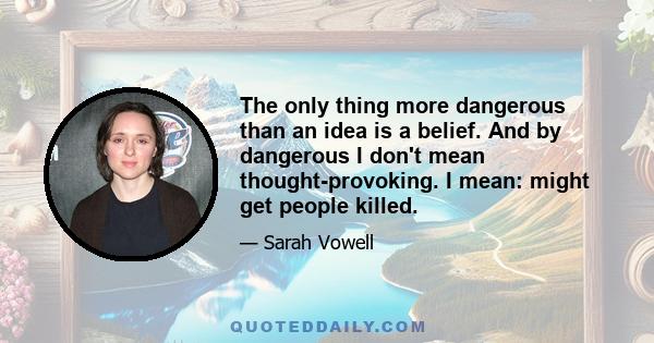 The only thing more dangerous than an idea is a belief. And by dangerous I don't mean thought-provoking. I mean: might get people killed.