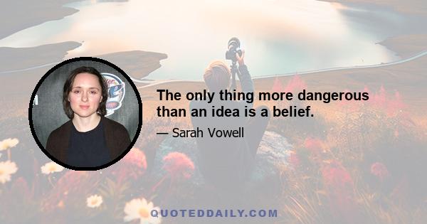 The only thing more dangerous than an idea is a belief.