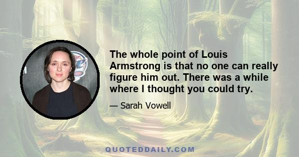 The whole point of Louis Armstrong is that no one can really figure him out. There was a while where I thought you could try.