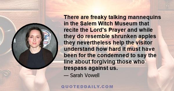 There are freaky talking mannequins in the Salem Witch Museum that recite the Lord's Prayer and while they do resemble shrunken apples they nevertheless help the visitor understand how hard it must have been for the