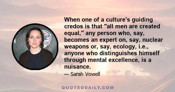 When one of a culture's guiding credos is that all men are created equal, any person who, say, becomes an expert on, say, nuclear weapons or, say, ecology, i.e., anyone who distinguishes himself through mental