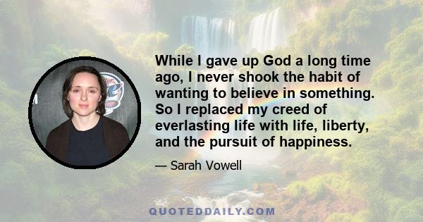 While I gave up God a long time ago, I never shook the habit of wanting to believe in something. So I replaced my creed of everlasting life with life, liberty, and the pursuit of happiness.