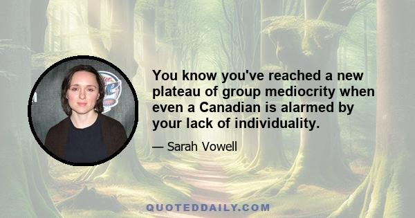 You know you've reached a new plateau of group mediocrity when even a Canadian is alarmed by your lack of individuality.