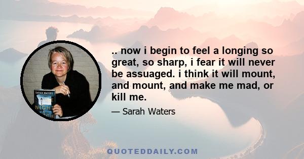 .. now i begin to feel a longing so great, so sharp, i fear it will never be assuaged. i think it will mount, and mount, and make me mad, or kill me.