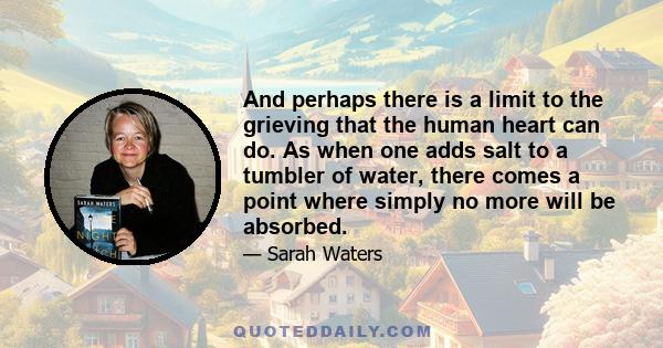 And perhaps there is a limit to the grieving that the human heart can do. As when one adds salt to a tumbler of water, there comes a point where simply no more will be absorbed.