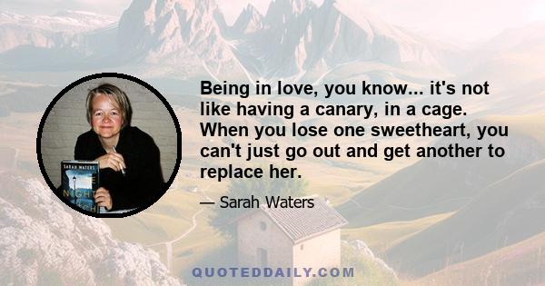 Being in love, you know... it's not like having a canary, in a cage. When you lose one sweetheart, you can't just go out and get another to replace her.