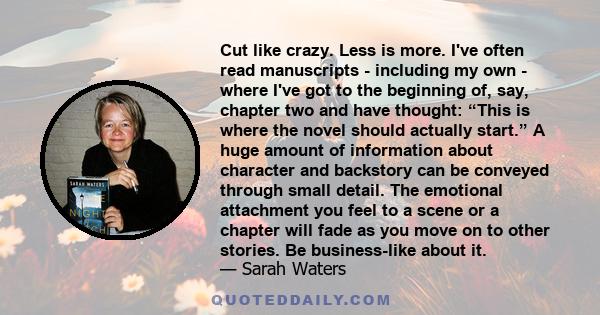 Cut like crazy. Less is more. I've often read manuscripts - including my own - where I've got to the beginning of, say, chapter two and have thought: “This is where the novel should actually start.” A huge amount of