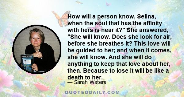 How will a person know, Selina, when the soul that has the affinity with hers is near it? She answered, She will know. Does she look for air, before she breathes it? This love will be guided to her; and when it comes,